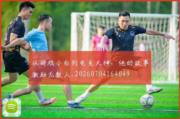 从游戏小白到电竞大神，他的故事激励无数人_20260704164049