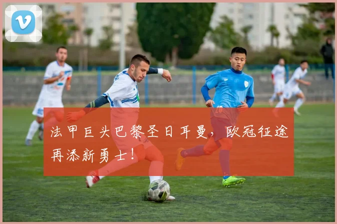 法甲巨头巴黎圣日耳曼，欧冠征途再添新勇士！
