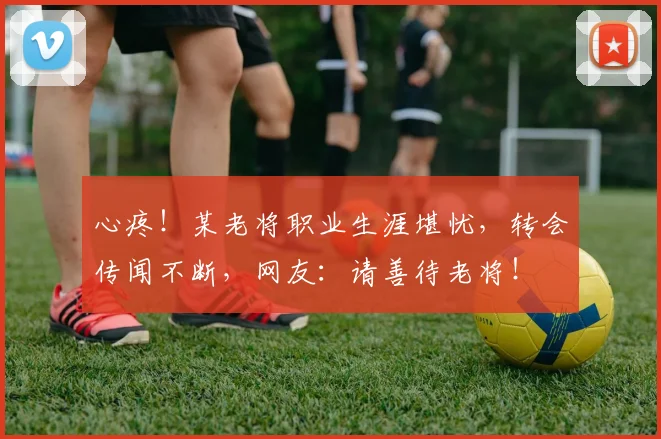 心疼!某老将职业生涯堪忧,转会传闻不断,网友:请善待老将!