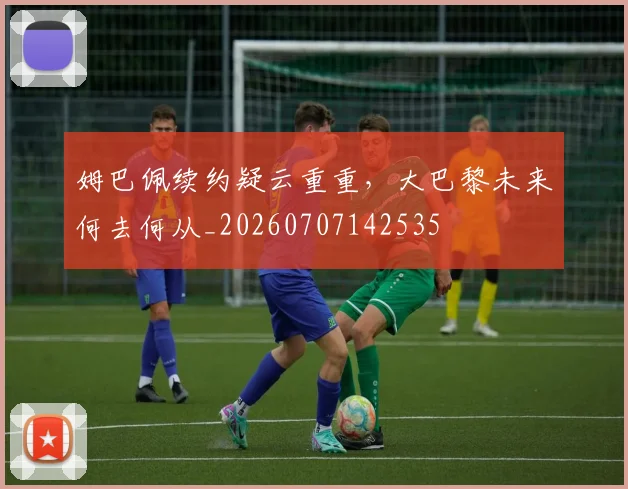 姆巴佩续约疑云重重，大巴黎未来何去何从_20260707142535