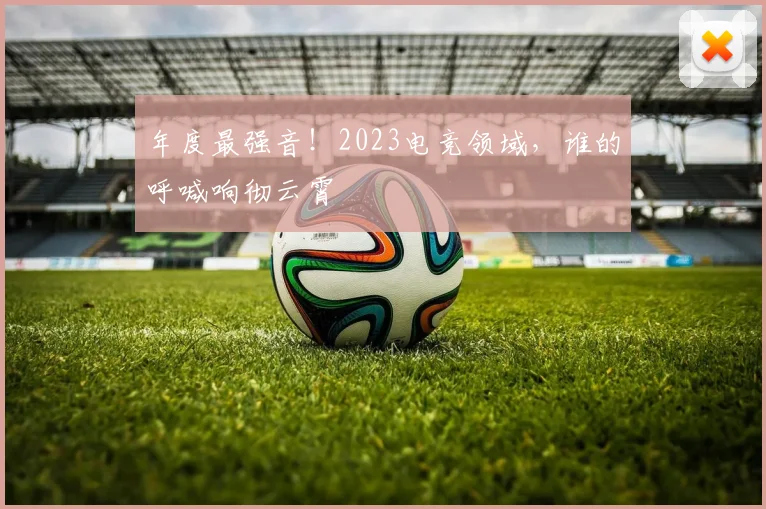 年度最强音！2023电竞领域，谁的呼喊响彻云霄