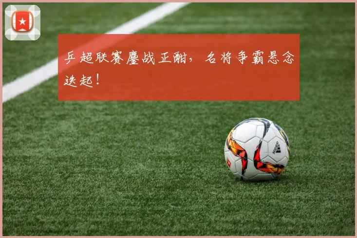 乒超联赛鏖战正酣，名将争霸悬念迭起！