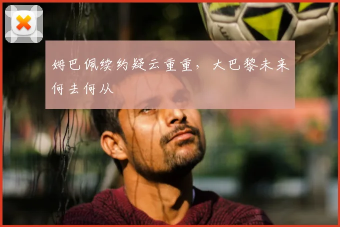 姆巴佩续约疑云重重，大巴黎未来何去何从