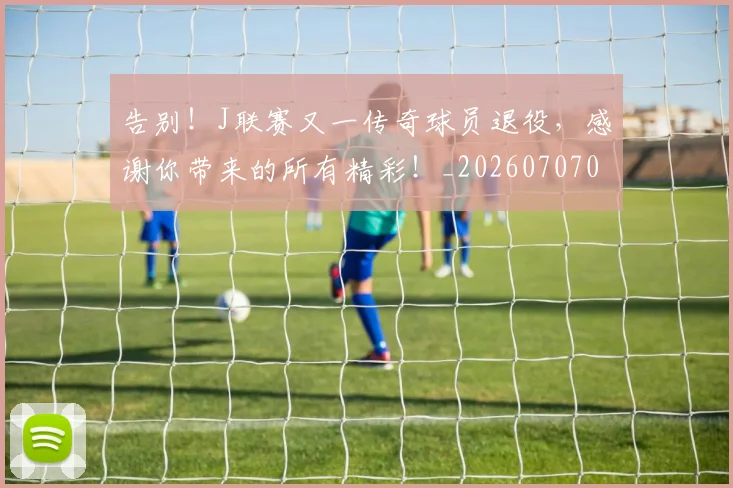 告别！J联赛又一传奇球员退役，感谢你带来的所有精彩！_20260707012333