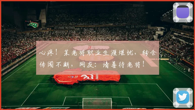心疼!某老将职业生涯堪忧,转会传闻不断,网友:请善待老将!