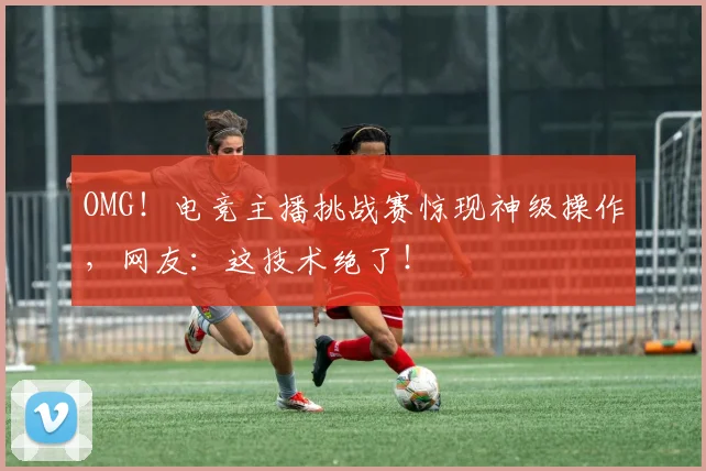 OMG！电竞主播挑战赛惊现神级操作，网友：这技术绝了！