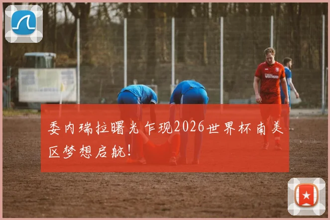 委内瑞拉曙光乍现2026世界杯南美区梦想启航！