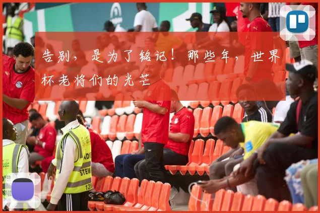 告别，是为了铭记！那些年，世界杯老将们的光芒