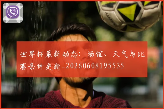 世界杯最新动态:场馆、天气与比赛条件更新_20260608195535
