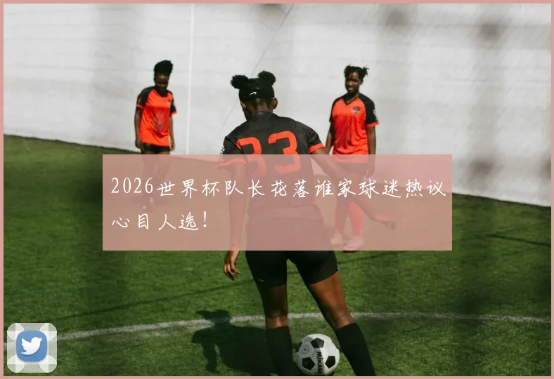 2026世界杯队长花落谁家球迷热议心目人选！